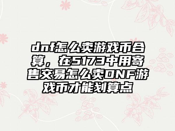dnf怎么卖游戏币合算，在5173中用寄售交易怎么卖DNF游戏币才能划算点