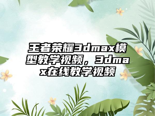 王者荣耀3dmax模型教学视频，3dmax在线教学视频