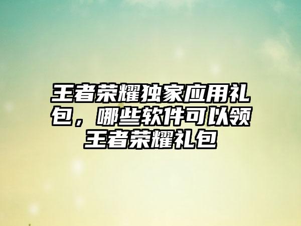 王者荣耀独家应用礼包，哪些软件可以领王者荣耀礼包