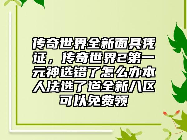 传奇世界全新面具凭证，传奇世界2第一元神选错了怎么办本人法选了道全新八区可以免费领