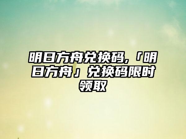 明日方舟兑换码,「明日方舟」兑换码限时领取