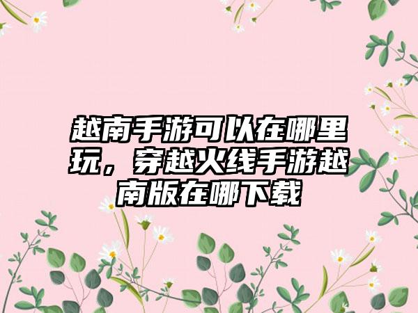 越南手游可以在哪里玩，穿越火线手游越南版在哪下载