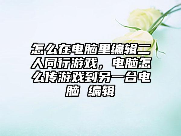 怎么在电脑里编辑二人同行游戏，电脑怎么传游戏到另一台电脑 编辑