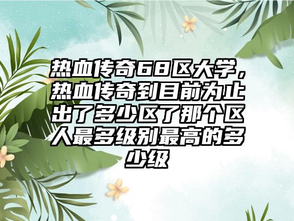 热血传奇68区大学，热血传奇到目前为止出了多少区了那个区人最多级别最高的多少级
