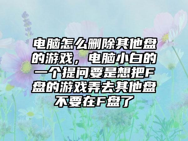电脑怎么删除其他盘的游戏，电脑小白的一个提问要是想把F盘的游戏弄去其他盘不要在F盘了