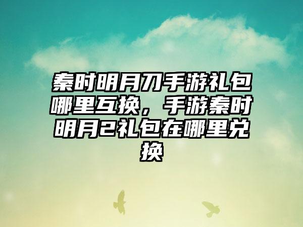 秦时明月刀手游礼包哪里互换，手游秦时明月2礼包在哪里兑换