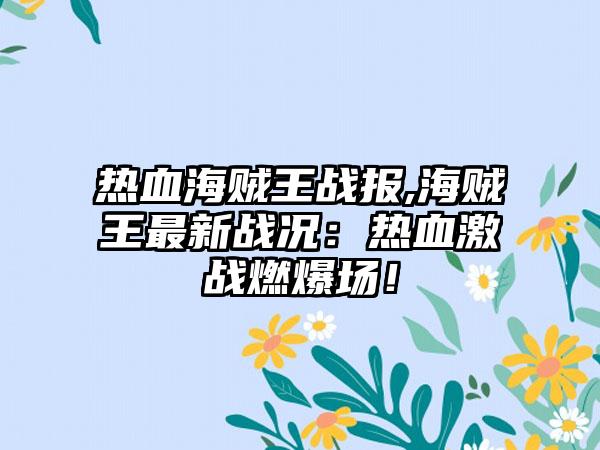 热血海贼王战报,海贼王最新战况：热血激战燃爆场！
