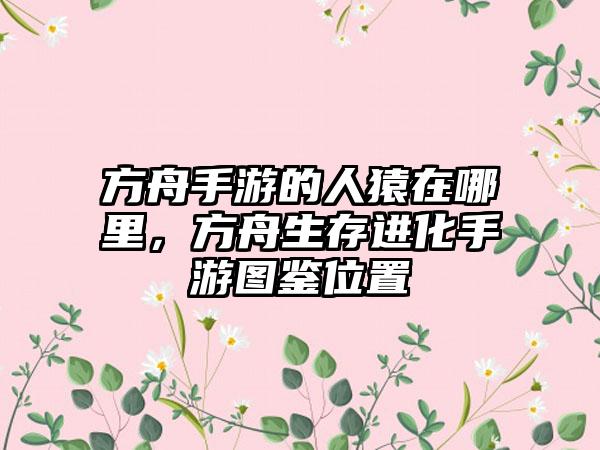 方舟手游的人猿在哪里，方舟生存进化手游图鉴位置