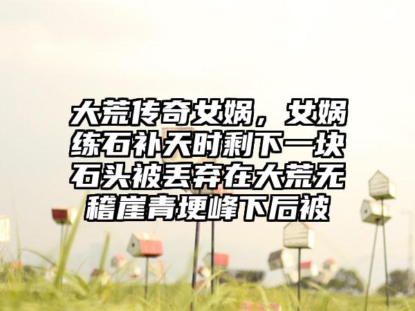 大荒传奇女娲，女娲练石补天时剩下一块石头被丢弃在大荒无稽崖青埂峰下后被