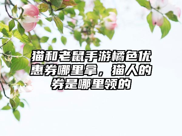 猫和老鼠手游橘色优惠券哪里拿，猫人的券是哪里领的