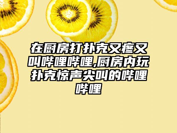 在厨房打扑克又疼又叫哔哩哔哩,厨房内玩扑克惊声尖叫的哔哩哔哩