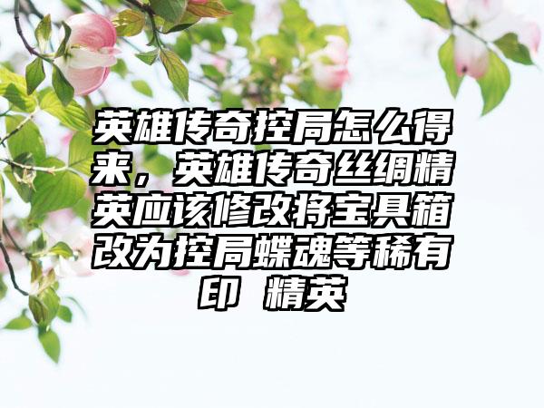 英雄传奇控局怎么得来，英雄传奇丝绸精英应该修改将宝具箱改为控局蝶魂等稀有印 精英