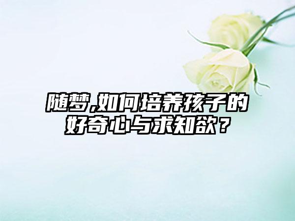 随梦,如何培养孩子的好奇心与求知欲？