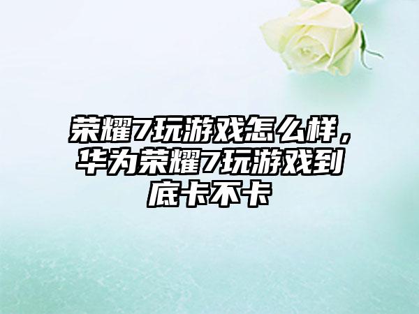 荣耀7玩游戏怎么样，华为荣耀7玩游戏到底卡不卡