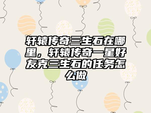 轩辕传奇三生石在哪里，轩辕传奇一星好友克三生石的任务怎么做