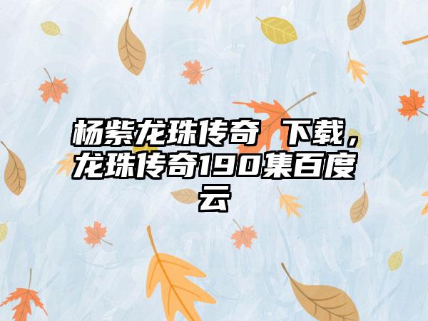 杨紫龙珠传奇 下载，龙珠传奇190集百度云