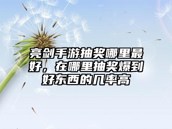 亮剑手游抽奖哪里最好，在哪里抽奖爆到好东西的几率高