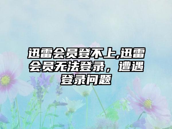 迅雷会员登不上,迅雷会员无法登录，遭遇登录问题