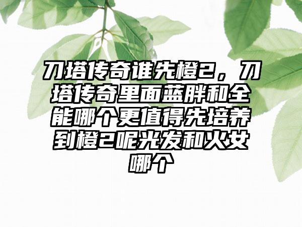 刀塔传奇谁先橙2，刀塔传奇里面蓝胖和全能哪个更值得先培养到橙2呢光发和火女哪个