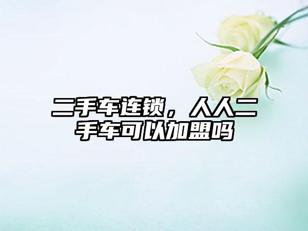 二手车连锁，人人二手车可以加盟吗