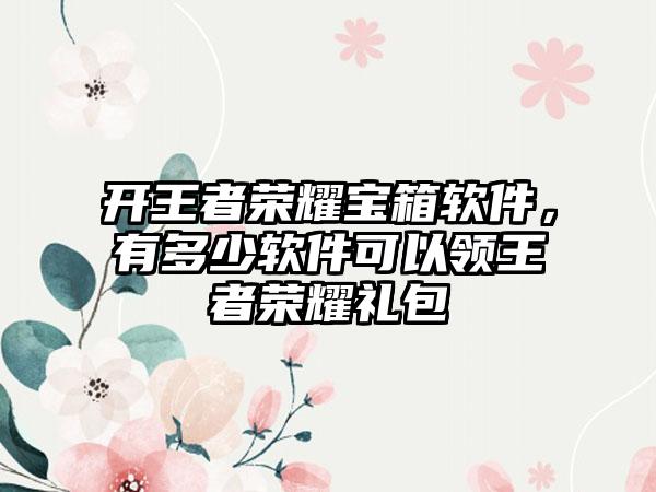 开王者荣耀宝箱软件，有多少软件可以领王者荣耀礼包