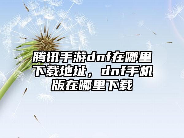 腾讯手游dnf在哪里下载地址，dnf手机版在哪里下载