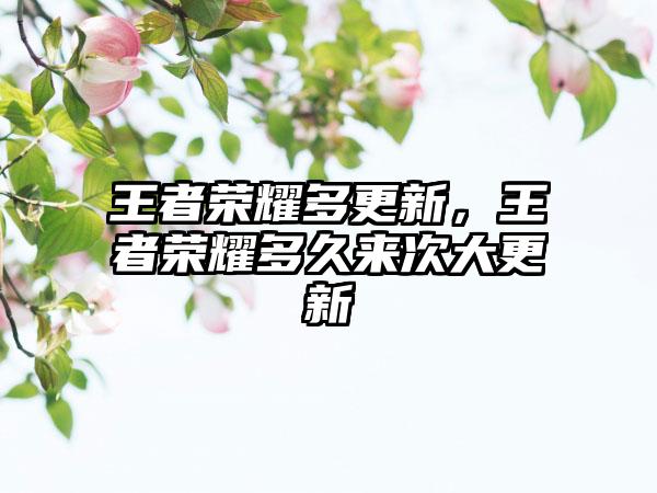 王者荣耀多更新，王者荣耀多久来次大更新