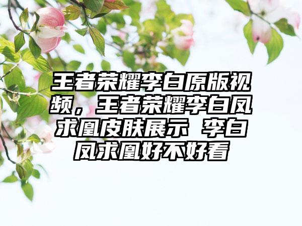 王者荣耀李白原版视频，王者荣耀李白凤求凰皮肤展示 李白凤求凰好不好看