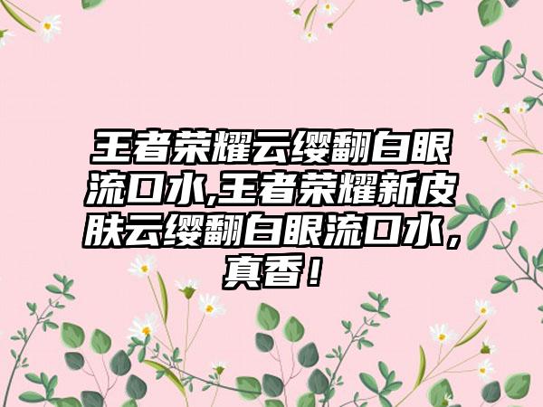 王者荣耀云缨翻白眼流口水,王者荣耀新皮肤云缨翻白眼流口水，真香！