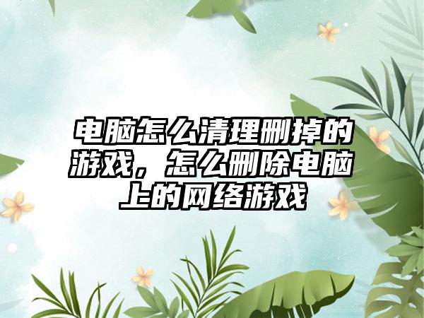 电脑怎么清理删掉的游戏，怎么删除电脑上的网络游戏