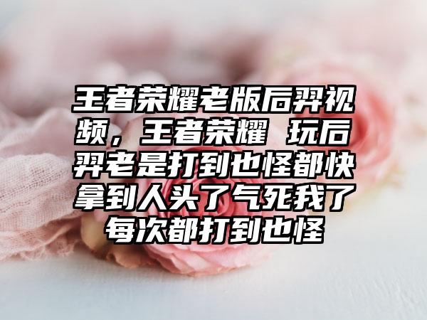 王者荣耀老版后羿视频，王者荣耀 玩后羿老是打到也怪都快拿到人头了气死我了每次都打到也怪