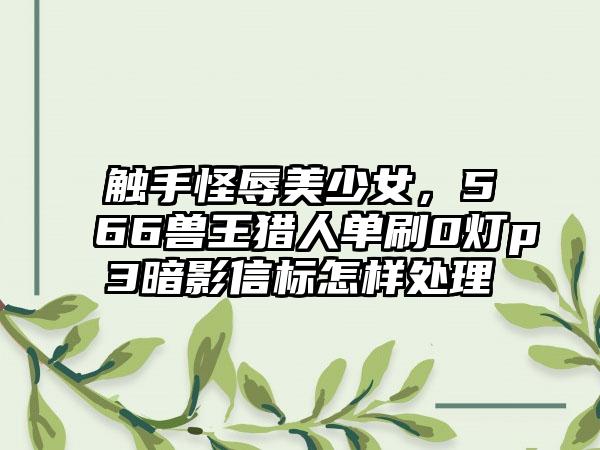 触手怪辱美少女，566兽王猎人单刷0灯p3暗影信标怎样处理