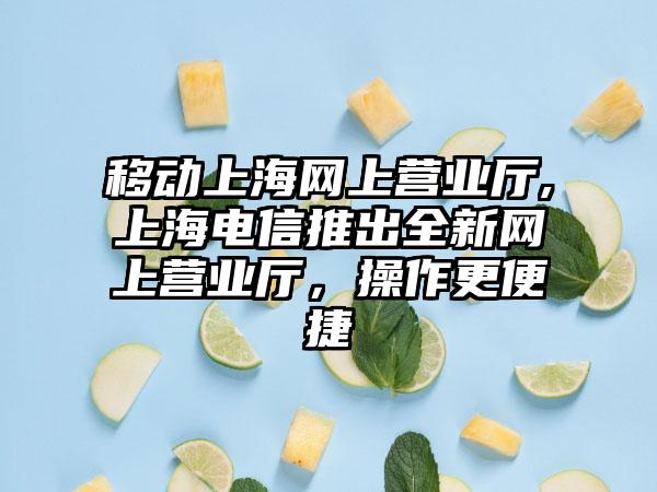 移动上海网上营业厅,上海电信推出全新网上营业厅，操作更便捷