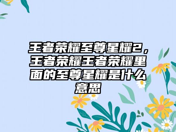 王者荣耀至尊星耀2，王者荣耀王者荣耀里面的至尊星耀是什么意思