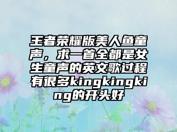 王者荣耀版美人鱼童声，求一首全都是女生童声的英文歌过程有很多kingkingking的开头好