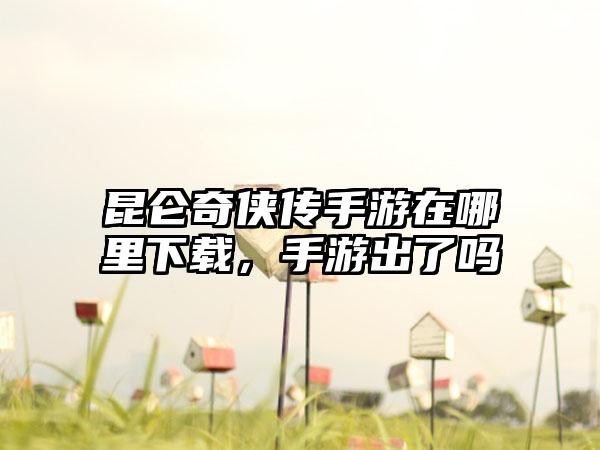 昆仑奇侠传手游在哪里下载，手游出了吗