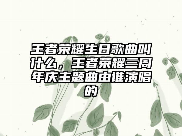 王者荣耀生日歌曲叫什么，王者荣耀三周年庆主题曲由谁演唱的