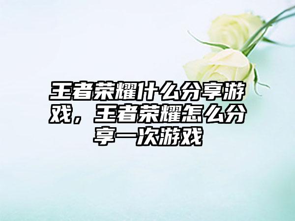 王者荣耀什么分享游戏,王者荣耀怎么分享一次游戏