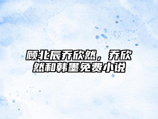 顾北辰乔欣然，乔欣然和韩墨免费小说