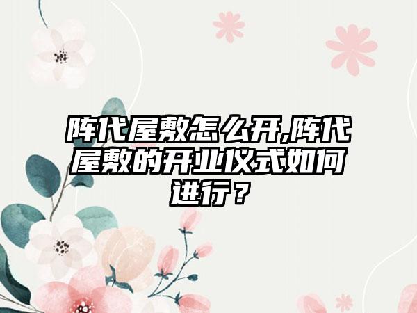 阵代屋敷怎么开,阵代屋敷的开业仪式如何进行？