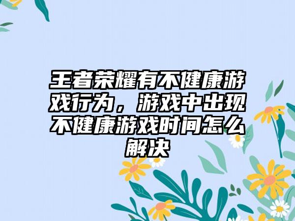 王者荣耀有不健康游戏行为，游戏中出现不健康游戏时间怎么解决