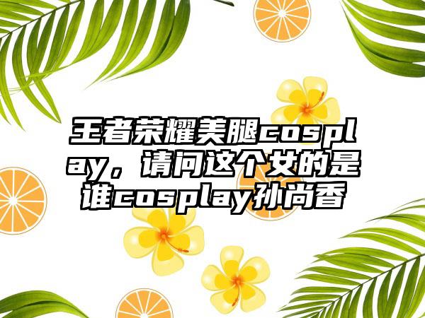 王者荣耀美腿cosplay，请问这个女的是谁cosplay孙尚香