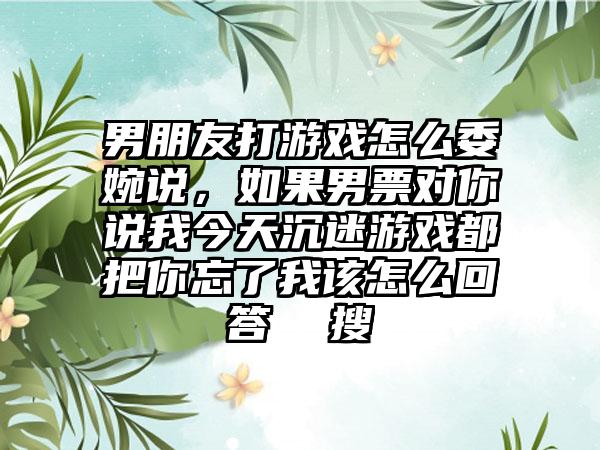 男朋友打游戏怎么委婉说，如果男票对你说我今天沉迷游戏都把你忘了我该怎么回答  搜
