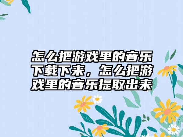 怎么把游戏里的音乐下载下来，怎么把游戏里的音乐提取出来