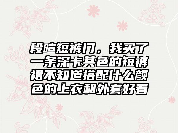 段暄短裤门，我买了一条深卡其色的短裤裙不知道搭配什么颜色的上衣和外套好看