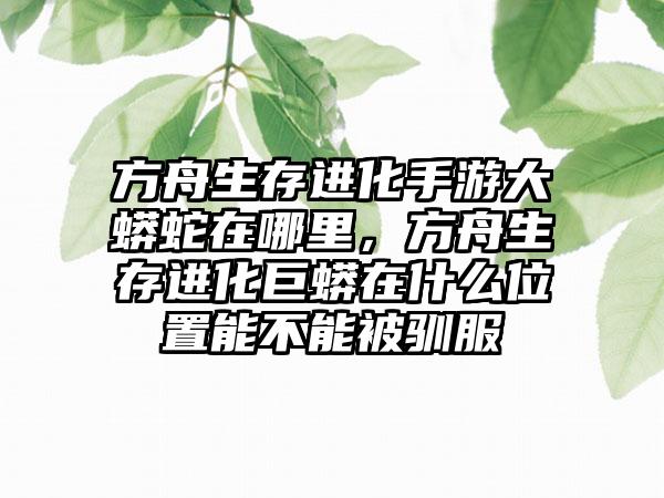 方舟生存进化手游大蟒蛇在哪里，方舟生存进化巨蟒在什么位置能不能被驯服