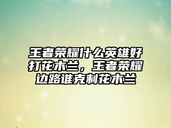 王者荣耀什么英雄好打花木兰，王者荣耀边路谁克制花木兰