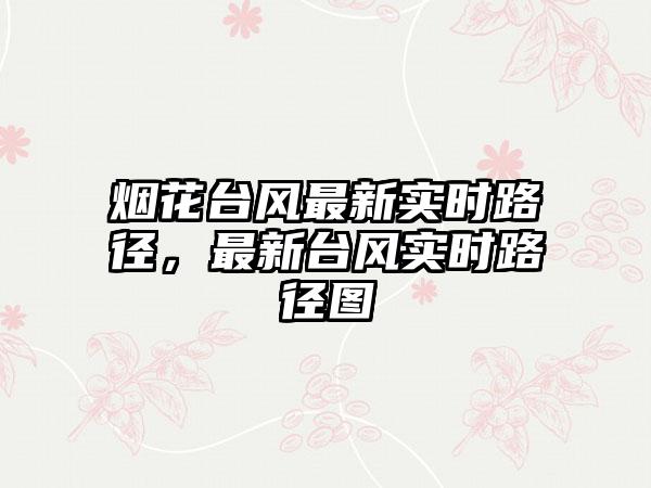 烟花台风最新实时路径，最新台风实时路径图