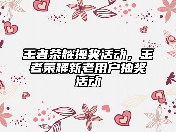 王者荣耀摇奖活动，王者荣耀新老用户抽奖活动