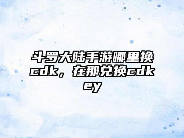 斗罗大陆手游哪里换cdk，在那兑换cdkey